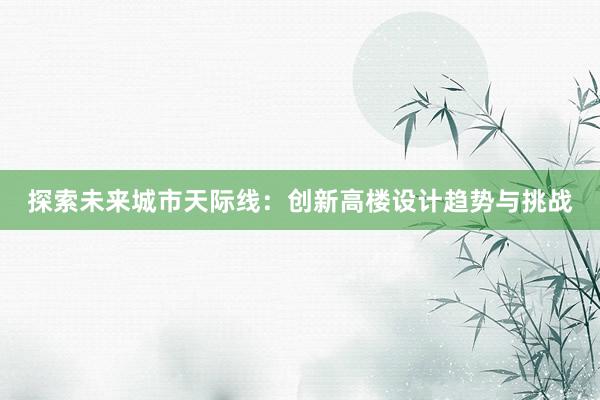 探索未来城市天际线：创新高楼设计趋势与挑战